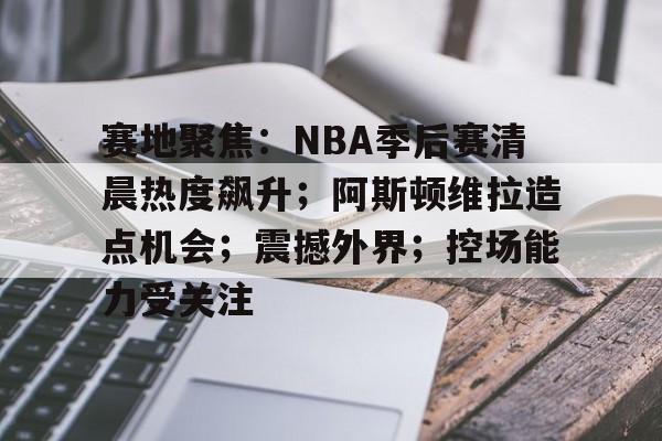 江南网站 -赛地聚焦：NBA季后赛清晨热度飙升；阿斯顿维拉造点机会；震撼外界；控场能力受关注的简单介绍